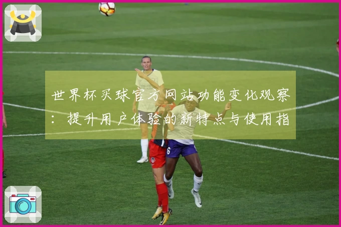 世界杯买球官方网站功能变化观察:提升用户体验的新特点与使用指南