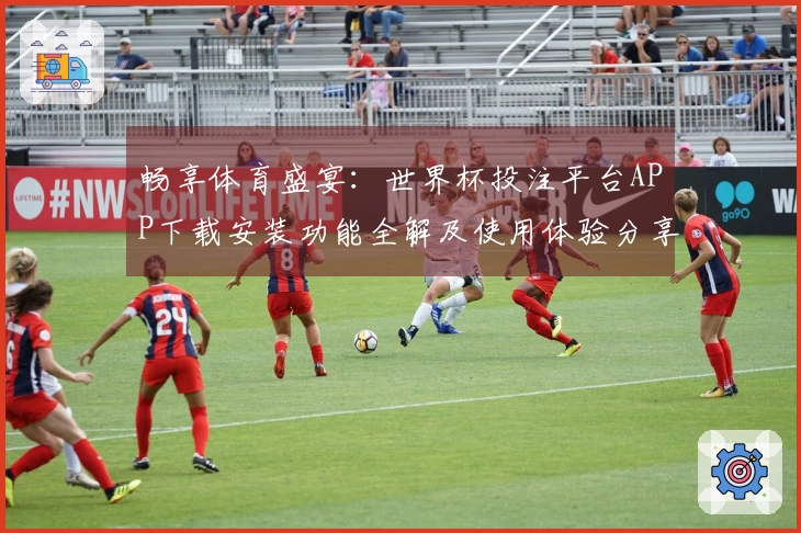 畅享体育盛宴：世界杯投注平台APP下载安装功能全解及使用体验分享
